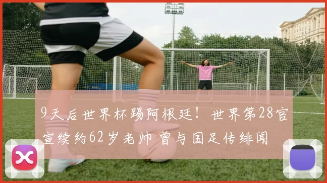 9天后世界杯踢阿根廷！世界第28官宣续约62岁老帅 曾与国足传绯闻