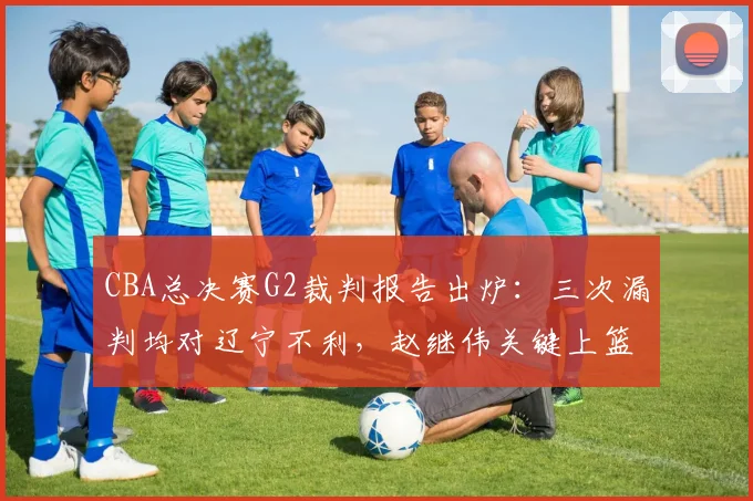 CBA总决赛G2裁判报告出炉：三次漏判均对辽宁不利，赵继伟关键上篮被犯规未吹