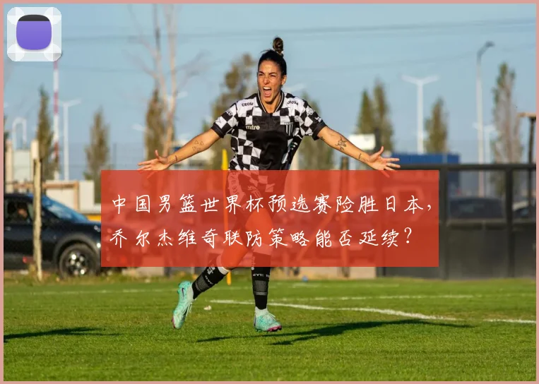 中国男篮世界杯预选赛险胜日本,乔尔杰维奇联防策略能否延续?