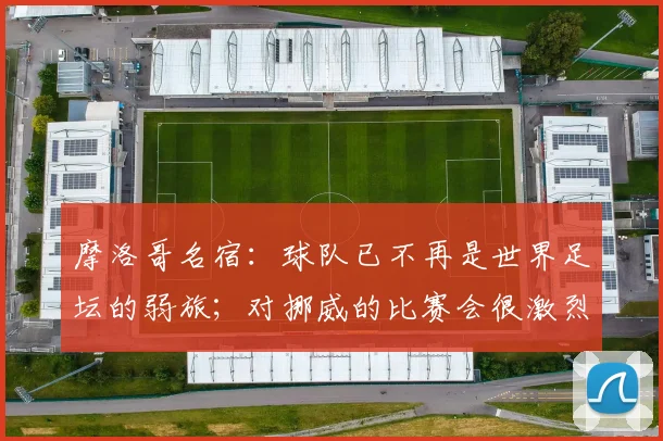摩洛哥名宿：球队已不再是世界足坛的弱旅；对挪威的比赛会很激烈