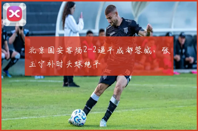 北京国安客场2-2逼平成都蓉城，张玉宁补时头球绝平
