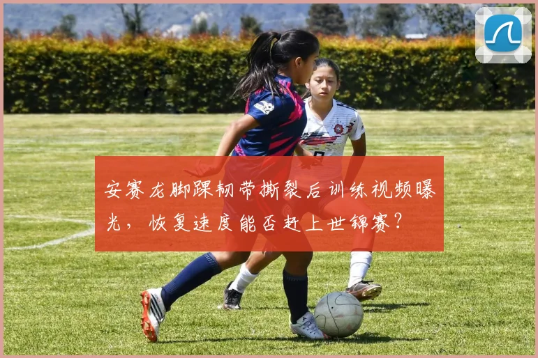 安赛龙脚踝韧带撕裂后训练视频曝光，恢复速度能否赶上世锦赛？