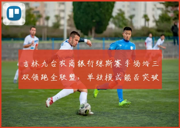 吉林九台农商银行琼斯赛季场均三双领跑全联盟,单核模式能否突破季后赛首轮?