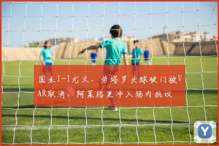 国米1-1尤文,劳塔罗头球破门被VAR取消,阿莱格里冲入场内抗议